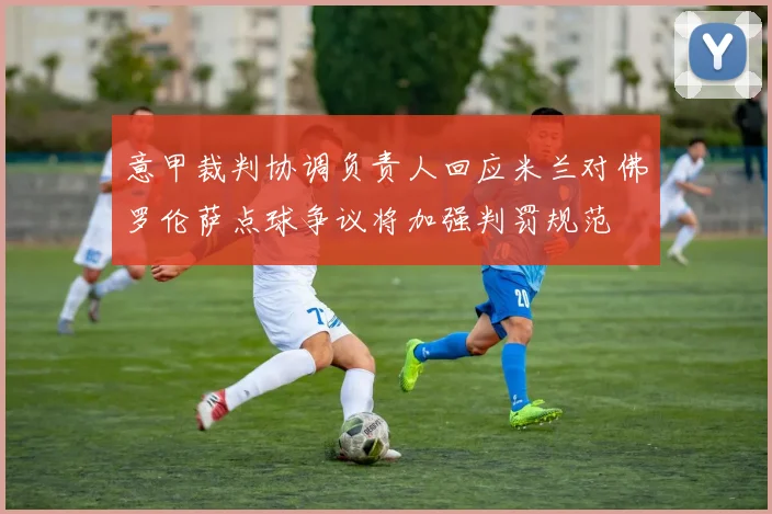 意甲裁判协调负责人回应米兰对佛罗伦萨点球争议将加强判罚规范