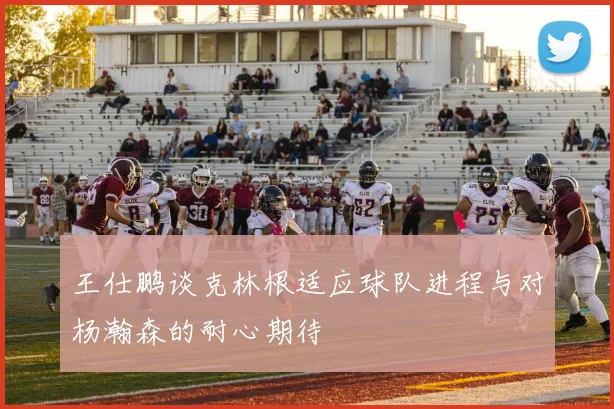 王仕鹏谈克林根适应球队进程与对杨瀚森的耐心期待