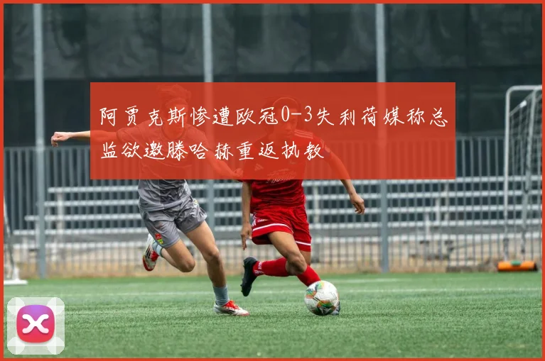 阿贾克斯惨遭欧冠0-3失利荷媒称总监欲邀滕哈赫重返执教