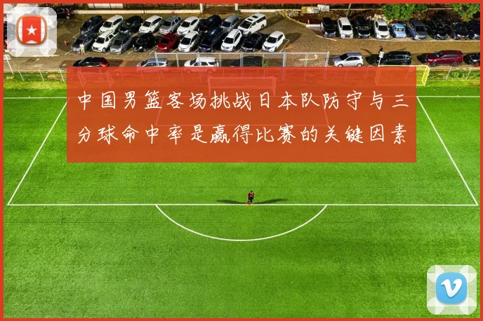 中国男篮客场挑战日本队防守与三分球命中率是赢得比赛的关键因素