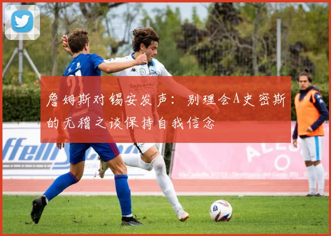 詹姆斯对锡安发声：别理会A史密斯的无稽之谈保持自我信念