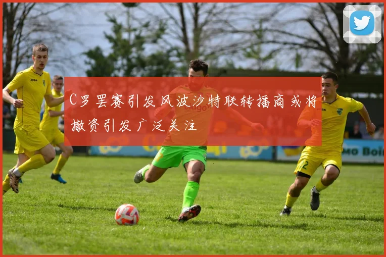 C罗罢赛引发风波沙特联转播商或将撤资引发广泛关注