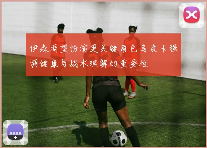 伊森渴望扮演更关键角色乌度卡强调健康与战术理解的重要性