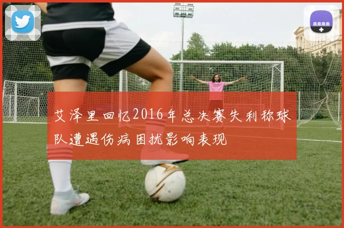 艾泽里回忆2016年总决赛失利称球队遭遇伤病困扰影响表现