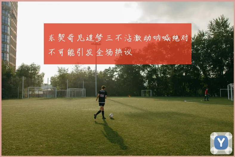 东契奇见追梦三不沾激动呐喊绝对不可能引发全场热议