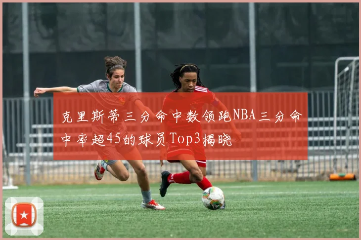 克里斯蒂三分命中数领跑NBA三分命中率超45的球员Top3揭晓