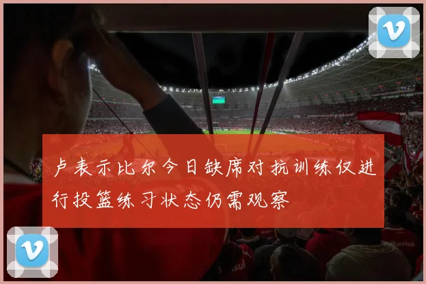 卢表示比尔今日缺席对抗训练仅进行投篮练习状态仍需观察